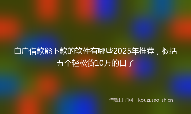 白户借款能下款的软件有哪些2025年推荐，概括五个轻松贷10万的口子
