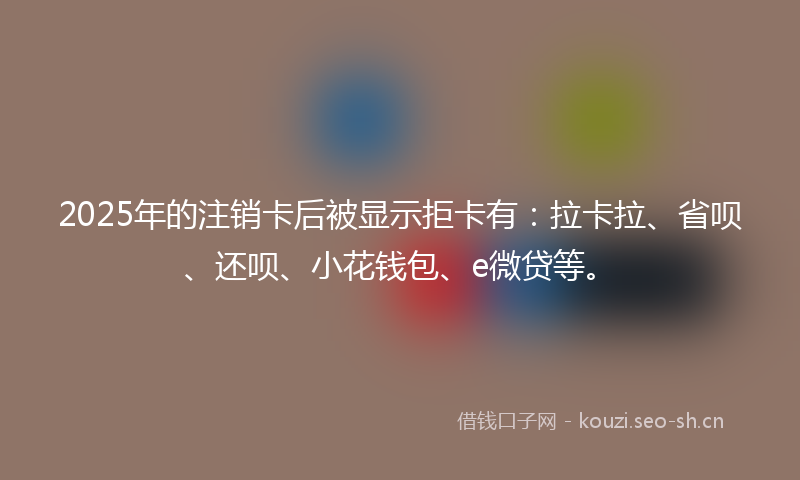 2025年的注销卡后被显示拒卡有：拉卡拉、省呗、还呗、小花钱包、e微贷等。