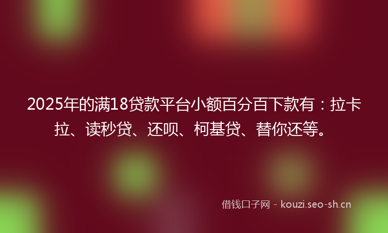 2025年的满18贷款平台小额百分百下款有：拉卡拉、读秒贷、还呗、柯基贷、替你还等。