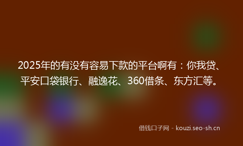 2025年的有没有容易下款的平台啊有：你我贷、平安口袋银行、融逸花、360借条、东方汇等。