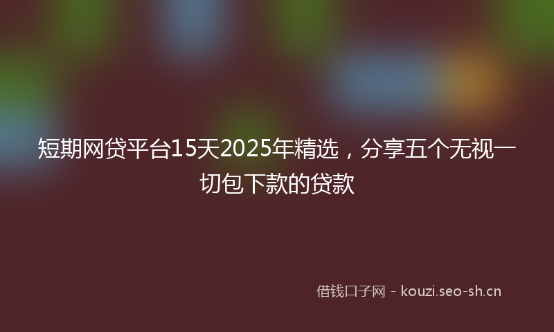 短期网贷平台15天2025年精选，分享五个无视一切包下款的贷款
