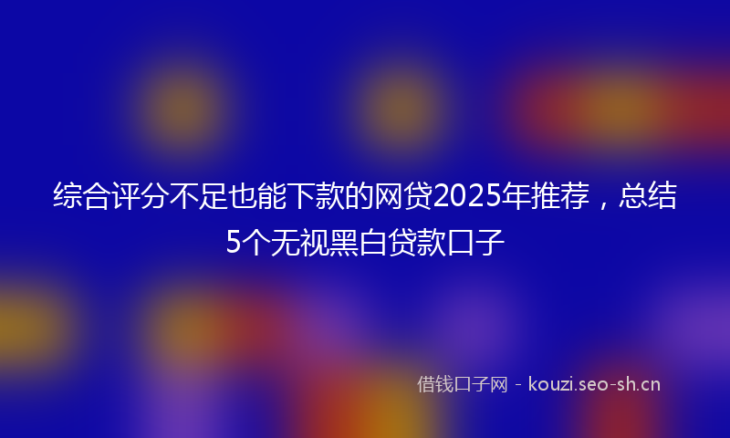 综合评分不足也能下款的网贷2025年推荐，总结5个无视黑白贷款口子