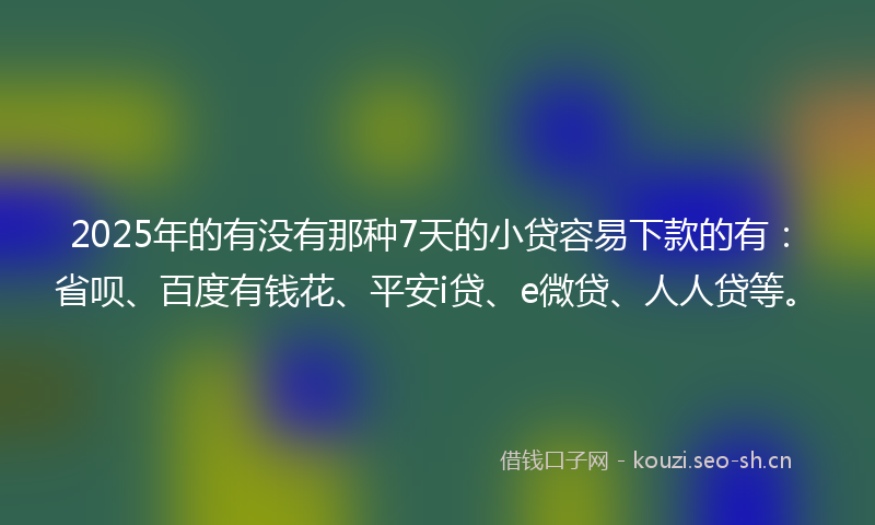 2025年的有没有那种7天的小贷容易下款的有：省呗、百度有钱花、平安i贷、e微贷、人人贷等。