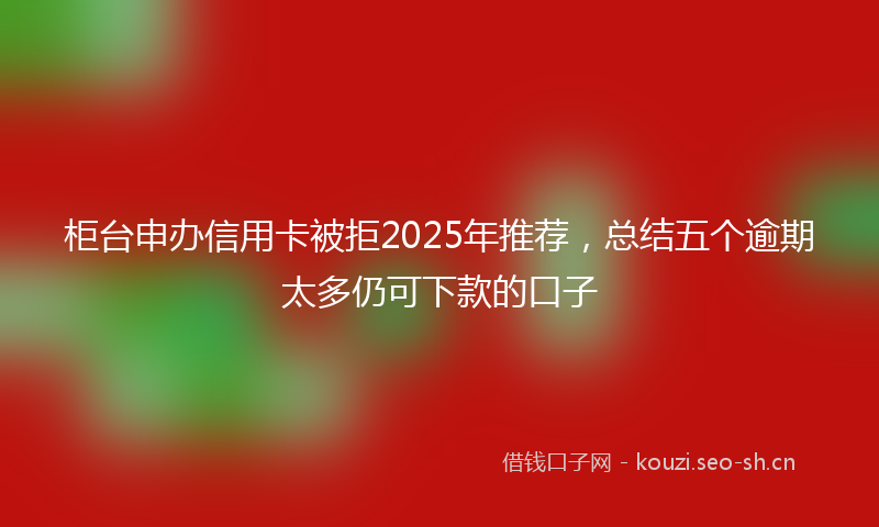 柜台申办信用卡被拒2025年推荐，总结五个逾期太多仍可下款的口子