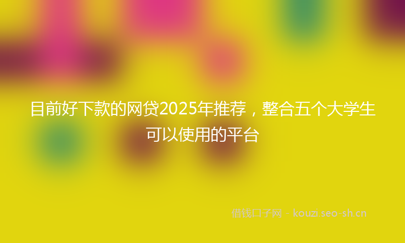 目前好下款的网贷2025年推荐，整合五个大学生可以使用的平台