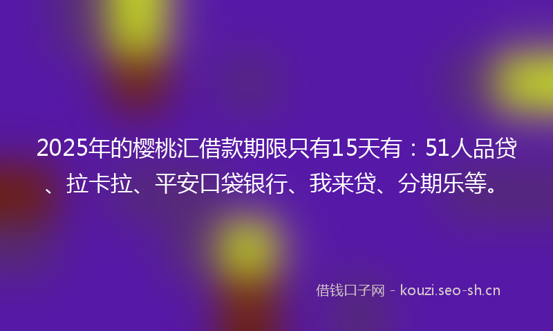 2025年的樱桃汇借款期限只有15天有：51人品贷、拉卡拉、平安口袋银行、我来贷、分期乐等。