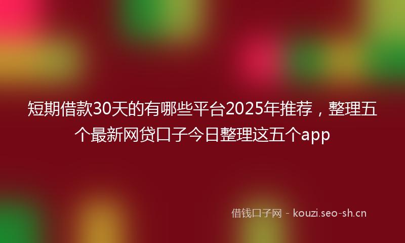 短期借款30天的有哪些平台2025年推荐，整理五个最新网贷口子今日整理这五个app