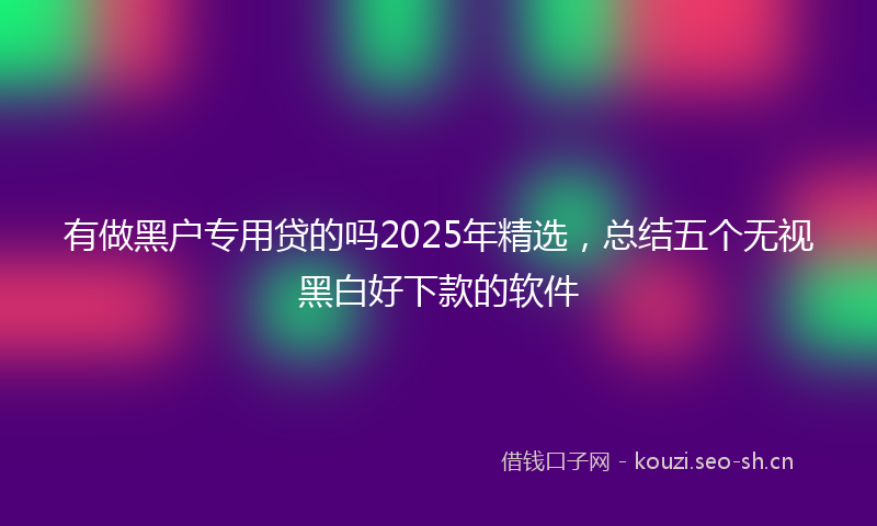 有做黑户专用贷的吗2025年精选，总结五个无视黑白好下款的软件