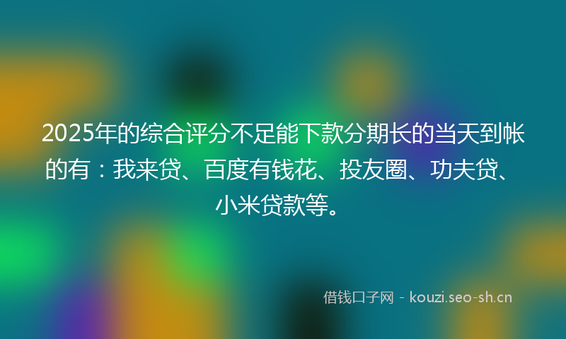 2025年的综合评分不足能下款分期长的当天到帐的有：我来贷、百度有钱花、投友圈、功夫贷、小米贷款等。