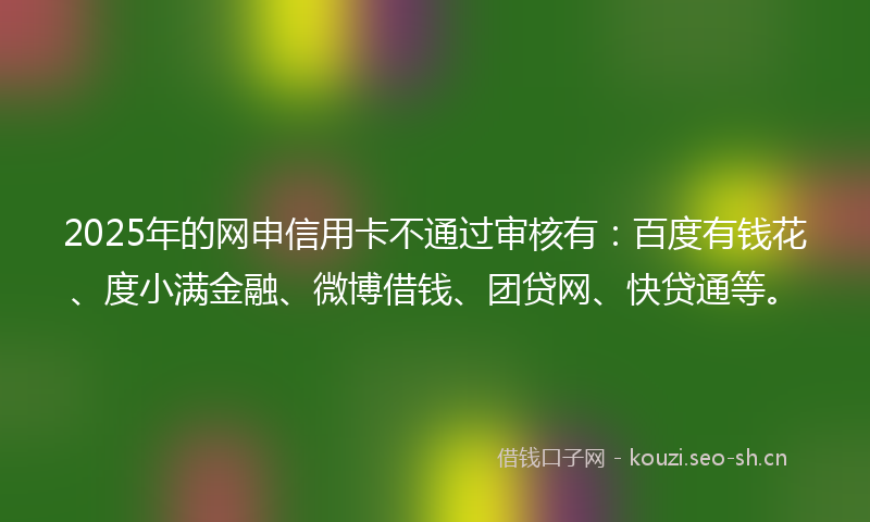 2025年的网申信用卡不通过审核有：百度有钱花、度小满金融、微博借钱、团贷网、快贷通等。