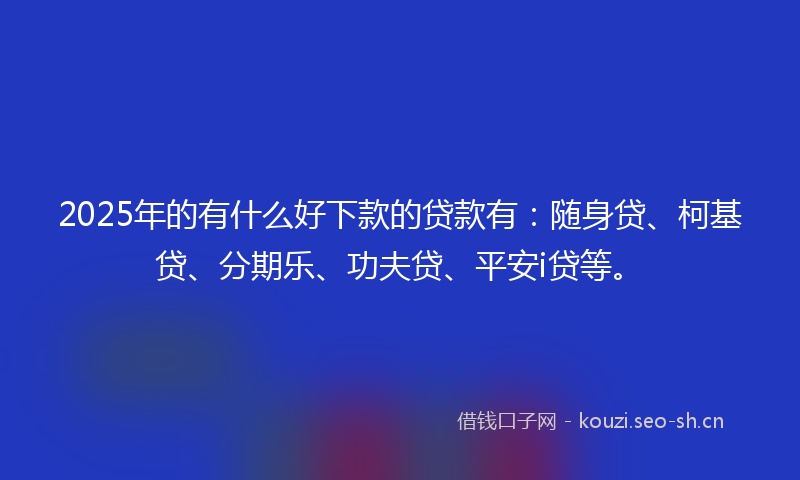 2025年的有什么好下款的贷款有：随身贷、柯基贷、分期乐、功夫贷、平安i贷等。
