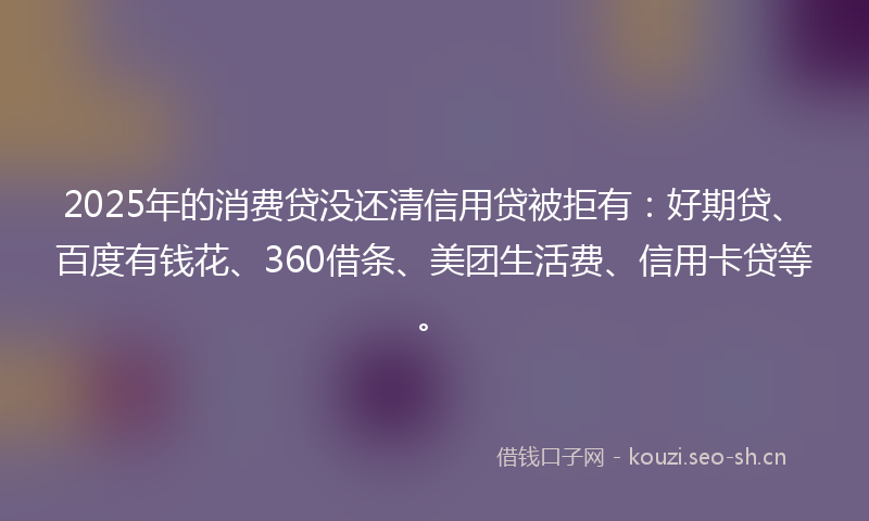 2025年的消费贷没还清信用贷被拒有：好期贷、百度有钱花、360借条、美团生活费、信用卡贷等。