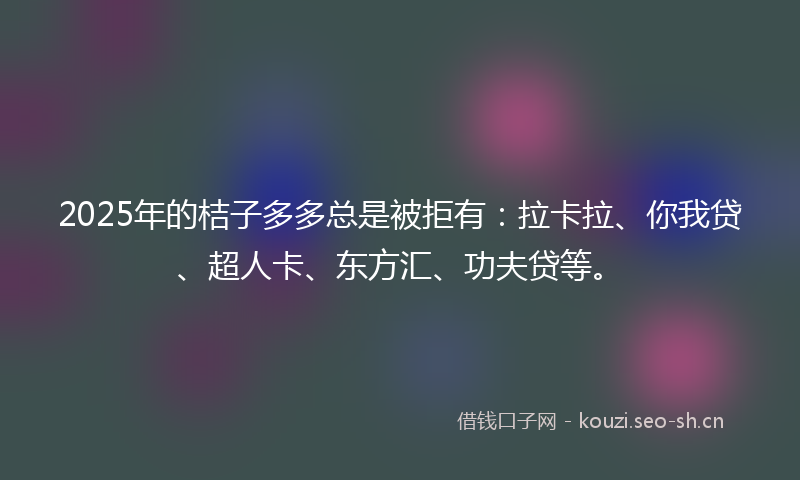 2025年的桔子多多总是被拒有：拉卡拉、你我贷、超人卡、东方汇、功夫贷等。