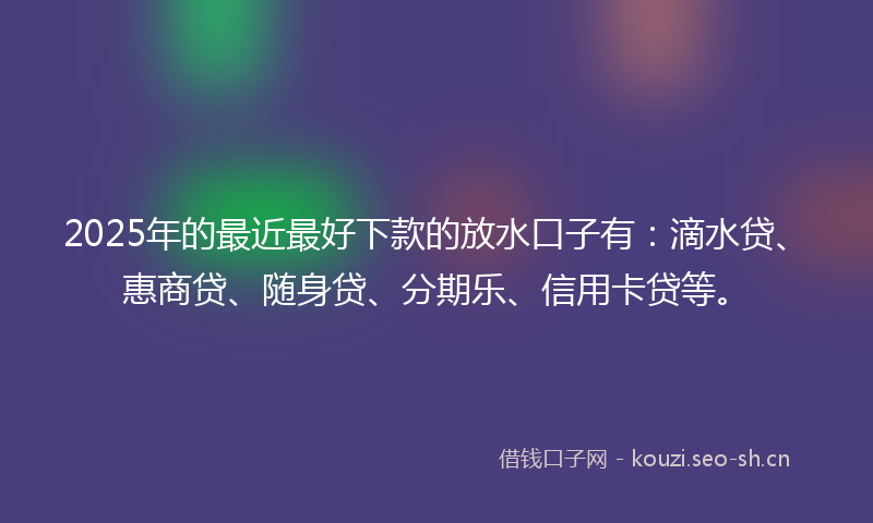 2025年的最近最好下款的放水口子有：滴水贷、惠商贷、随身贷、分期乐、信用卡贷等。