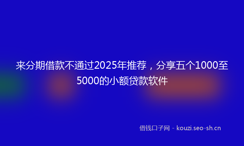 来分期借款不通过2025年推荐，分享五个1000至5000的小额贷款软件