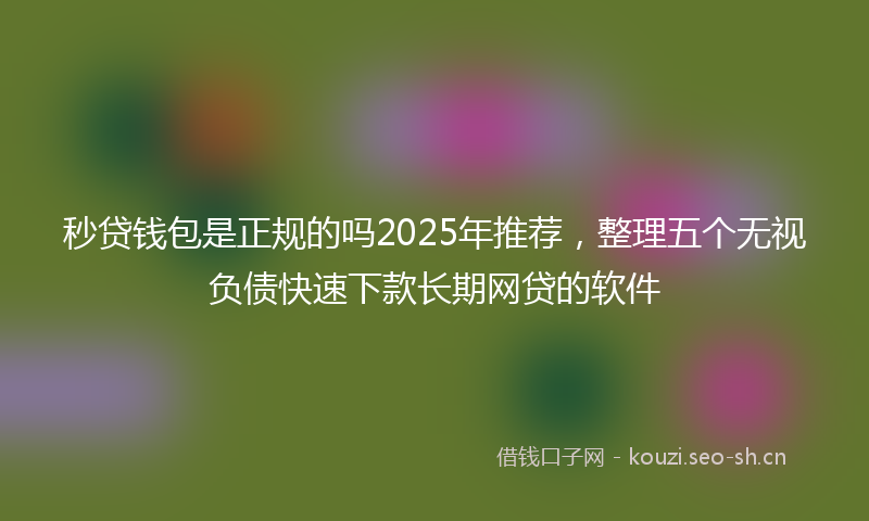 秒贷钱包是正规的吗2025年推荐，整理五个无视负债快速下款长期网贷的软件