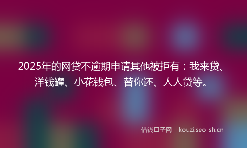 2025年的网贷不逾期申请其他被拒有：我来贷、洋钱罐、小花钱包、替你还、人人贷等。