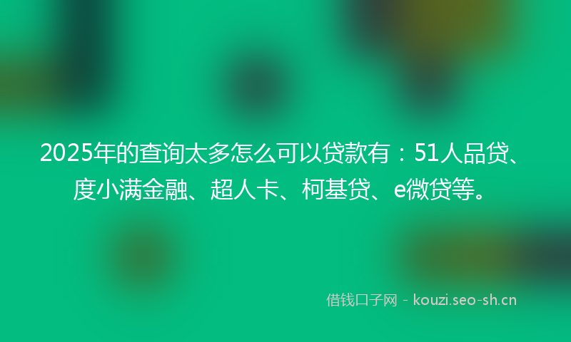 2025年的查询太多怎么可以贷款有：51人品贷、度小满金融、超人卡、柯基贷、e微贷等。