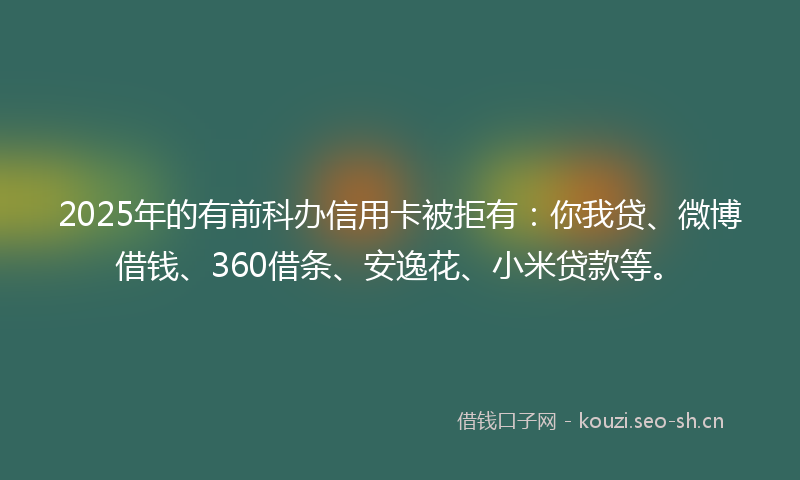 2025年的有前科办信用卡被拒有：你我贷、微博借钱、360借条、安逸花、小米贷款等。