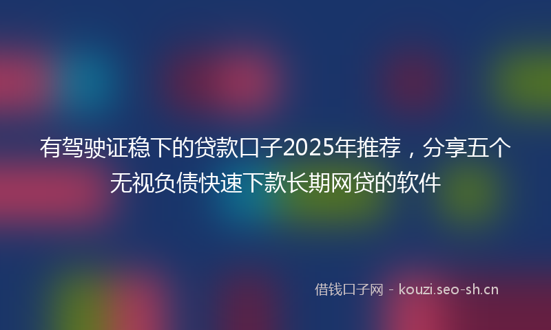 有驾驶证稳下的贷款口子2025年推荐，分享五个无视负债快速下款长期网贷的软件