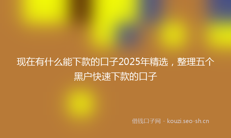 现在有什么能下款的口子2025年精选，整理五个黑户快速下款的口子