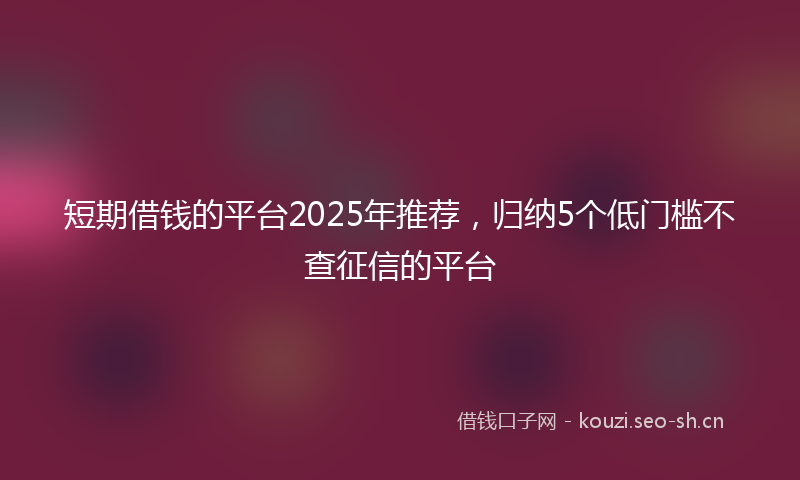 短期借钱的平台2025年推荐，归纳5个低门槛不查征信的平台