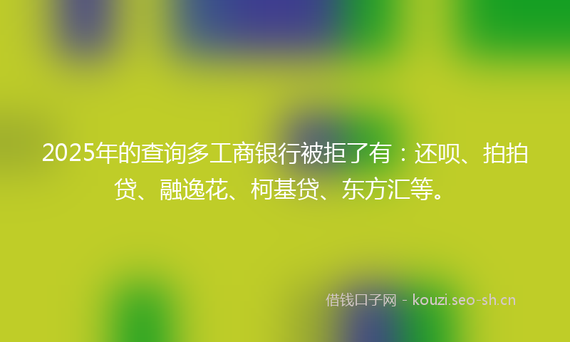 2025年的查询多工商银行被拒了有:还呗、拍拍贷、融逸花、柯基贷、东方汇等。