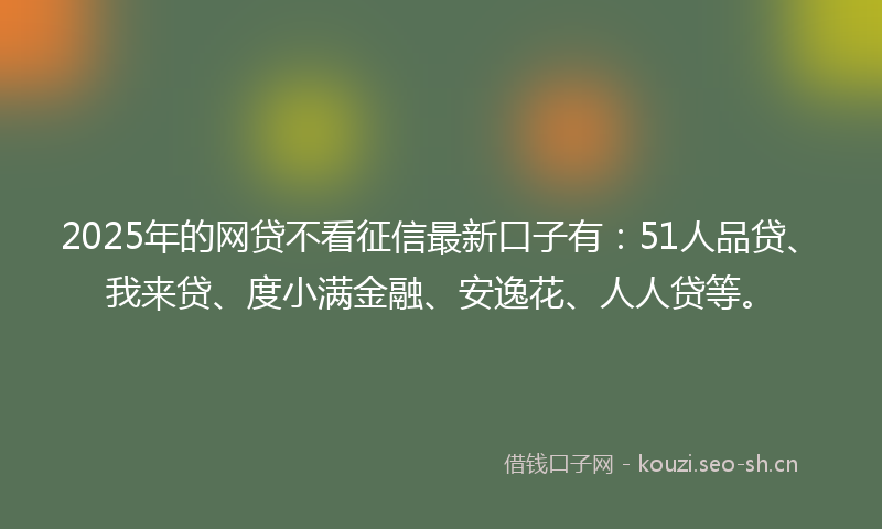 2025年的网贷不看征信最新口子有：51人品贷、我来贷、度小满金融、安逸花、人人贷等。