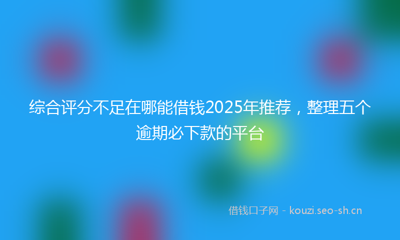 综合评分不足在哪能借钱2025年推荐，整理五个逾期必下款的平台
