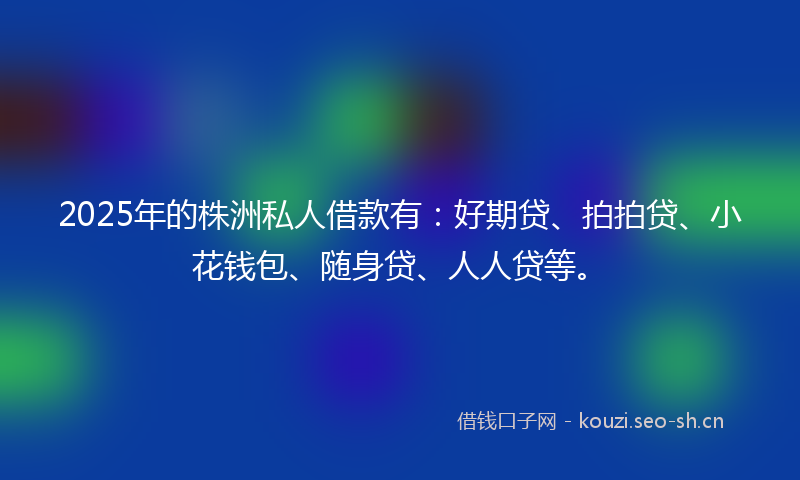 2025年的株洲私人借款有：好期贷、拍拍贷、小花钱包、随身贷、人人贷等。