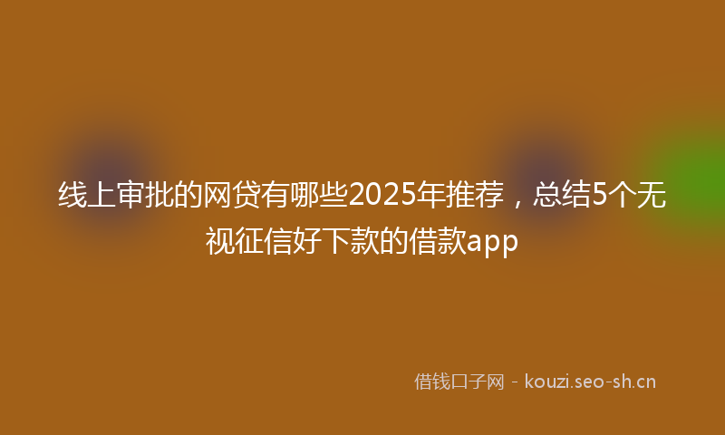 线上审批的网贷有哪些2025年推荐，总结5个无视征信好下款的借款app