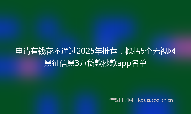 申请有钱花不通过2025年推荐，概括5个无视网黑征信黑3万贷款秒款app名单