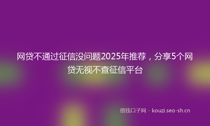 网贷不通过征信没问题2025年推荐，分享5个网贷无视不查征信平台