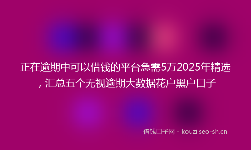 正在逾期中可以借钱的平台急需5万2025年精选，汇总五个无视逾期大数据花户黑户口子