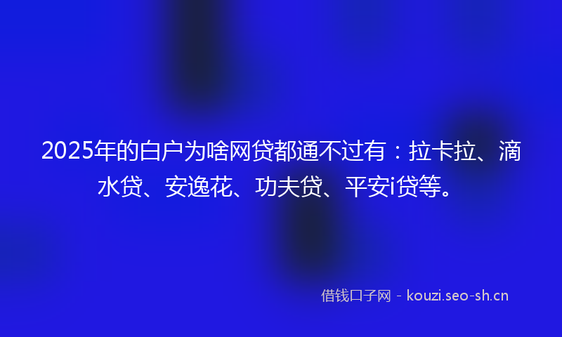 2025年的白户为啥网贷都通不过有：拉卡拉、滴水贷、安逸花、功夫贷、平安i贷等。