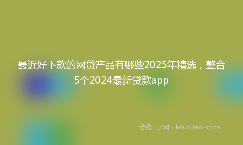 最近好下款的网贷产品有哪些2025年精选，整合5个2024最新贷款app