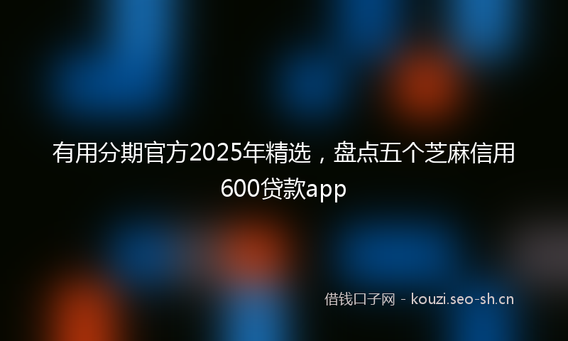 有用分期官方2025年精选，盘点五个芝麻信用600贷款app