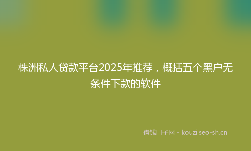 株洲私人贷款平台2025年推荐，概括五个黑户无条件下款的软件