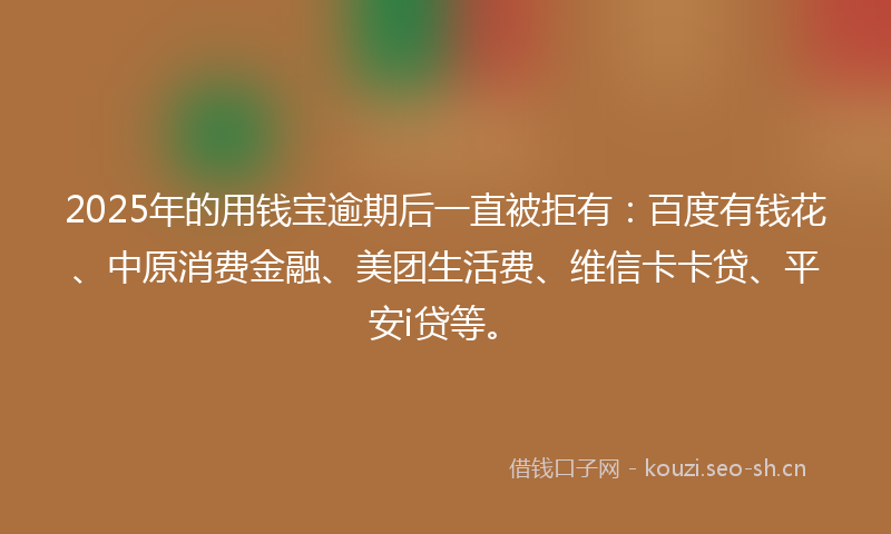 2025年的用钱宝逾期后一直被拒有：百度有钱花、中原消费金融、美团生活费、维信卡卡贷、平安i贷等。