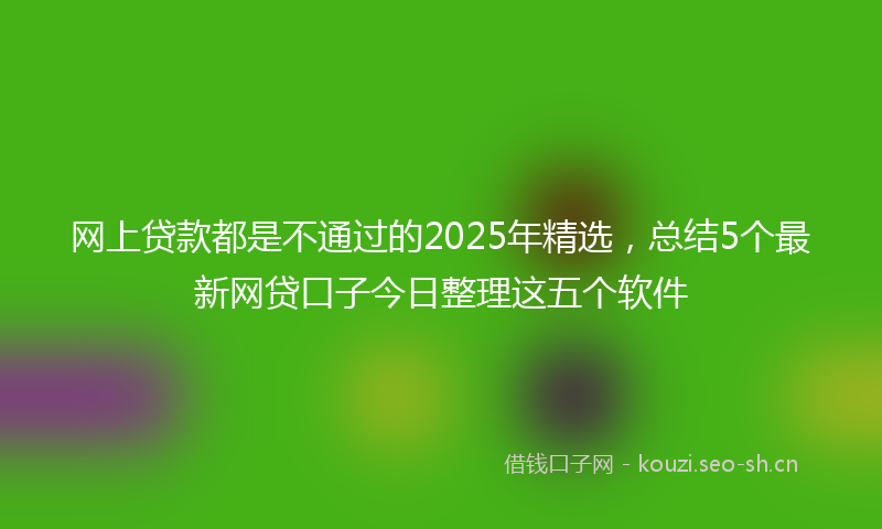 网上贷款都是不通过的2025年精选，总结5个最新网贷口子今日整理这五个软件