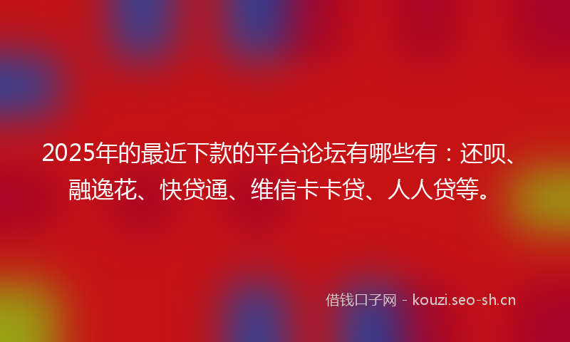 2025年的最近下款的平台论坛有哪些有：还呗、融逸花、快贷通、维信卡卡贷、人人贷等。