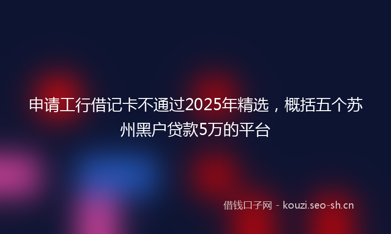 申请工行借记卡不通过2025年精选，概括五个苏州黑户贷款5万的平台