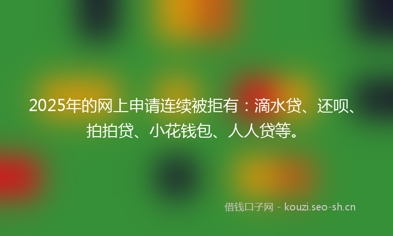 2025年的网上申请连续被拒有：滴水贷、还呗、拍拍贷、小花钱包、人人贷等。