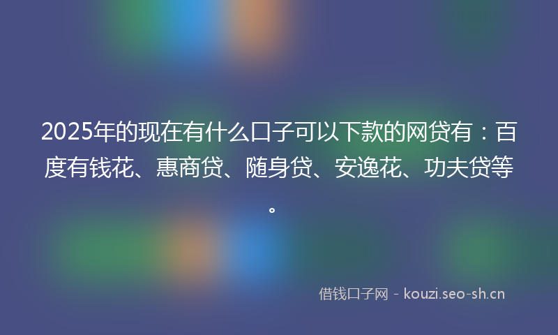 2025年的现在有什么口子可以下款的网贷有：百度有钱花、惠商贷、随身贷、安逸花、功夫贷等。