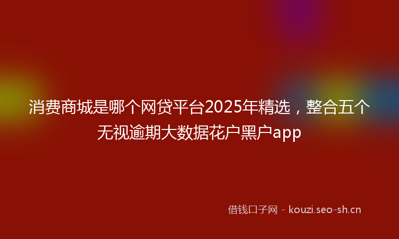 消费商城是哪个网贷平台2025年精选，整合五个无视逾期大数据花户黑户app