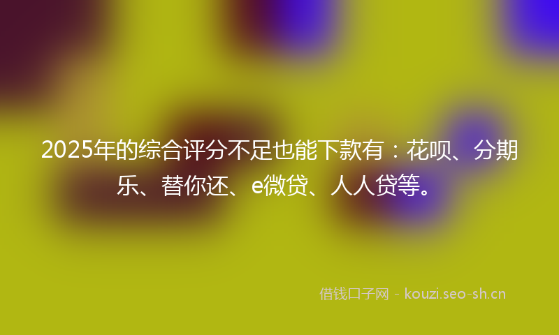2025年的综合评分不足也能下款有：花呗、分期乐、替你还、e微贷、人人贷等。