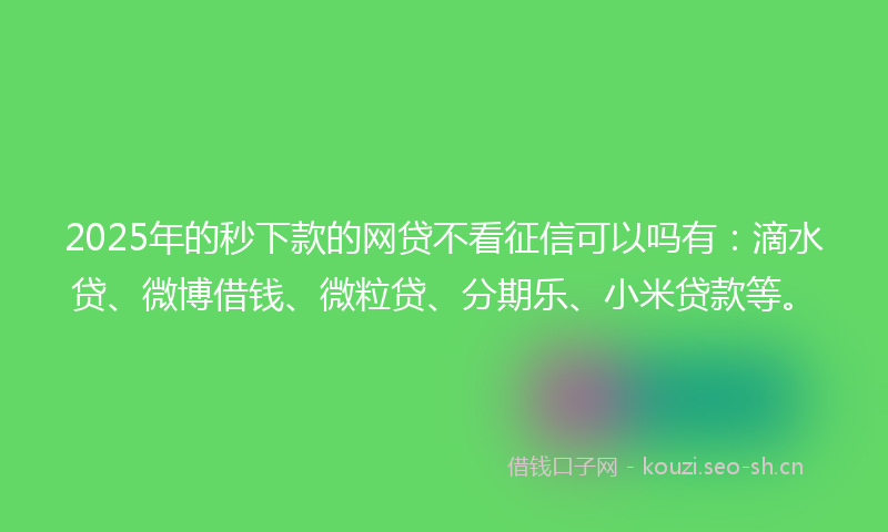 2025年的秒下款的网贷不看征信可以吗有：滴水贷、微博借钱、微粒贷、分期乐、小米贷款等。