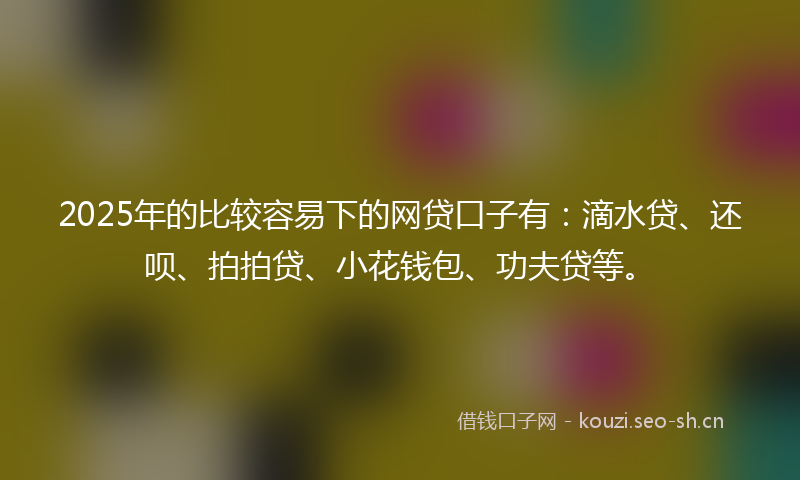 2025年的比较容易下的网贷口子有：滴水贷、还呗、拍拍贷、小花钱包、功夫贷等。