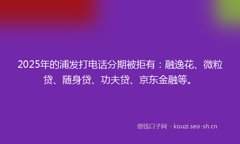 2025年的浦发打电话分期被拒有：融逸花、微粒贷、随身贷、功夫贷、京东金融等。