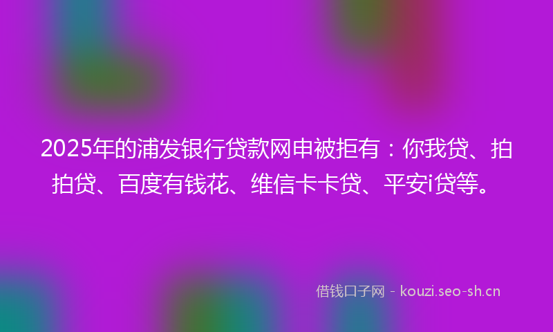 2025年的浦发银行贷款网申被拒有：你我贷、拍拍贷、百度有钱花、维信卡卡贷、平安i贷等。